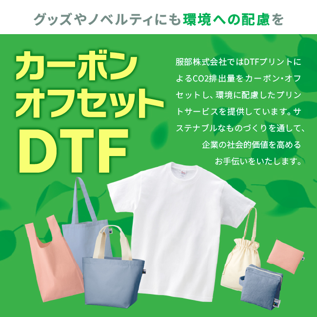 グッズやノベルティにも環境への配慮を。
カーボンオフセットDTF
服部株式会社ではDTFプリントによるCO2排出量をカーボン・オフセットし、 環境に配慮したプリントサービスを提供しています。 サステナブルなものづくりを通して、企業の社会的価値を高める
お手伝いをいたします。