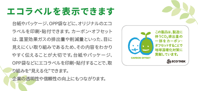 エコラベルを表示できます。
台紙やパッケージ、OPP袋などに、オリジナルのエコラベルを印刷・貼付できます。 カーボン・オフセットは、温室効果ガスの排出量や削減量といった、目に見えにくい取り組みであるため、その内容をわかりやすく伝えることが大切です。台紙やパッケージ、OPP袋などにエコラベルを印刷・貼付することで、取り組みを“見える化”できます。
企業の透明性や信頼性の向上にもつながります。